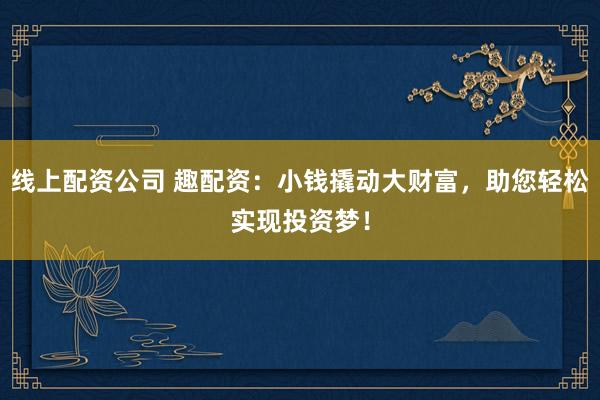 线上配资公司 趣配资：小钱撬动大财富，助您轻松实现投资梦！