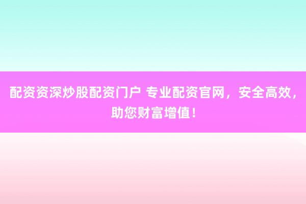 配资资深炒股配资门户 专业配资官网，安全高效，助您财富增值！
