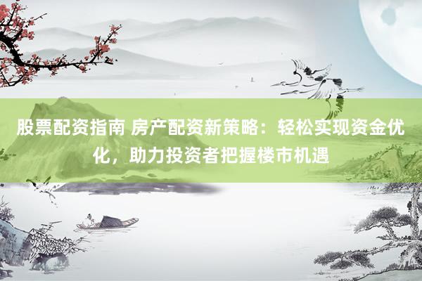 股票配资指南 房产配资新策略：轻松实现资金优化，助力投资者把握楼市机遇
