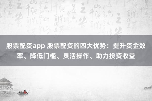 股票配资app 股票配资的四大优势：提升资金效率、降低门槛、灵活操作、助力投资收益