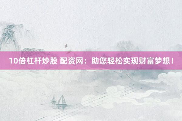 10倍杠杆炒股 配资网：助您轻松实现财富梦想！