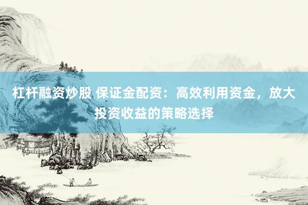 杠杆融资炒股 保证金配资：高效利用资金，放大投资收益的策略选择