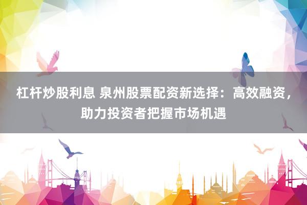 杠杆炒股利息 泉州股票配资新选择：高效融资，助力投资者把握市场机遇
