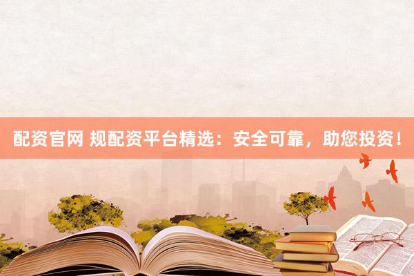 配资官网 规配资平台精选：安全可靠，助您投资！