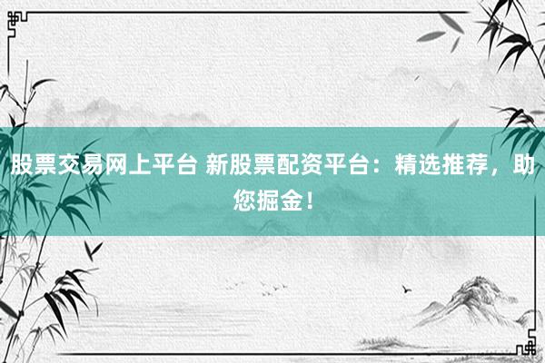 股票交易网上平台 新股票配资平台：精选推荐，助您掘金！