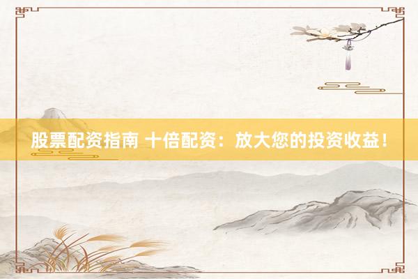 股票配资指南 十倍配资：放大您的投资收益！