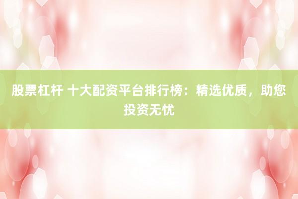 股票杠杆 十大配资平台排行榜：精选优质，助您投资无忧