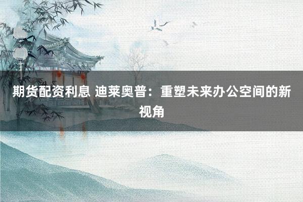 期货配资利息 迪莱奥普：重塑未来办公空间的新视角