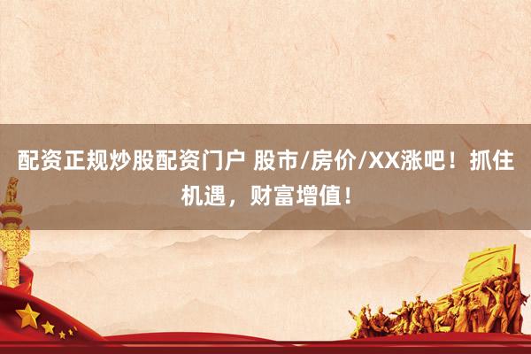 配资正规炒股配资门户 股市/房价/XX涨吧！抓住机遇，财富增值！