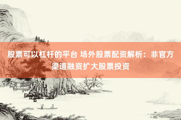 股票可以杠杆的平台 场外股票配资解析：非官方渠道融资扩大股票投资