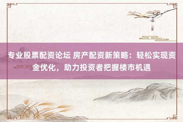 专业股票配资论坛 房产配资新策略：轻松实现资金优化，助力投资者把握楼市机遇