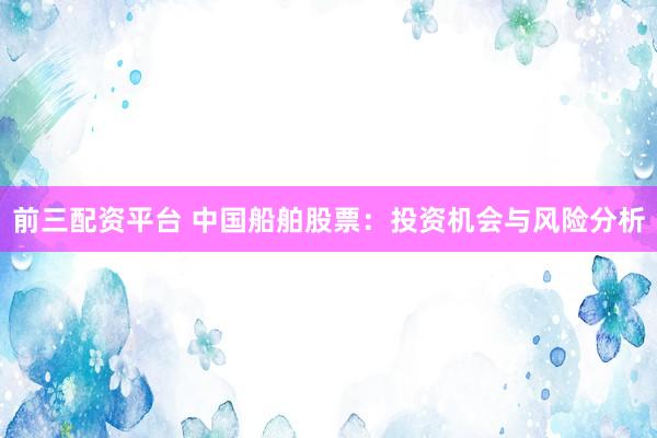 前三配资平台 中国船舶股票：投资机会与风险分析