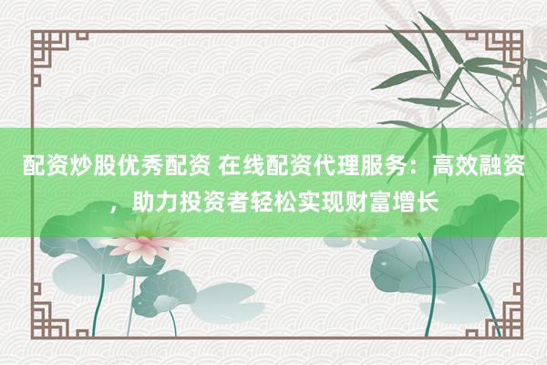 配资炒股优秀配资 在线配资代理服务：高效融资，助力投资者轻松实现财富增长