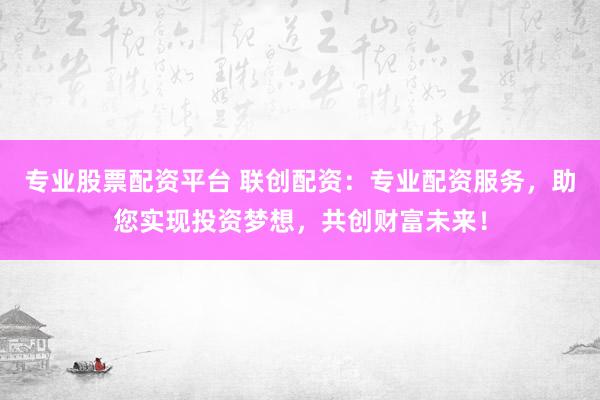 专业股票配资平台 联创配资：专业配资服务，助您实现投资梦想，共创财富未来！