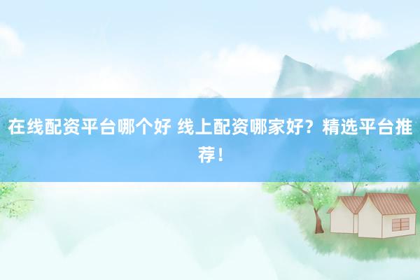 在线配资平台哪个好 线上配资哪家好？精选平台推荐！