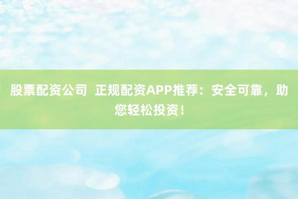 股票配资公司  正规配资APP推荐：安全可靠，助您轻松投资！