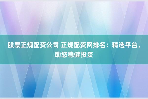 股票正规配资公司 正规配资网排名：精选平台，助您稳健投资