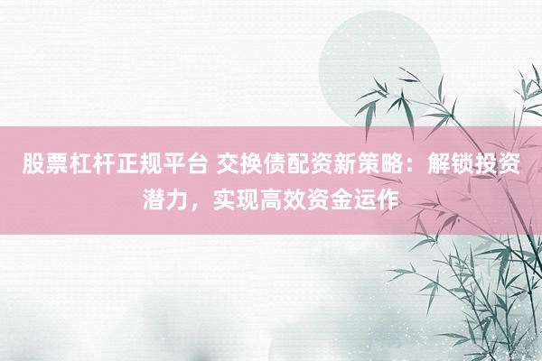 股票杠杆正规平台 交换债配资新策略：解锁投资潜力，实现高效资金运作