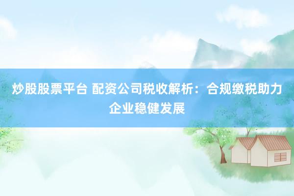 炒股股票平台 配资公司税收解析：合规缴税助力企业稳健发展