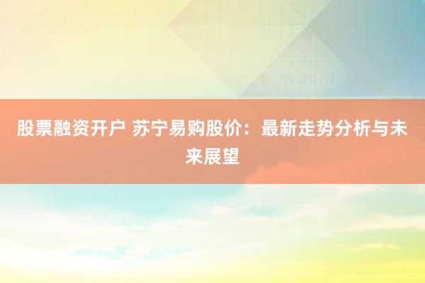 股票融资开户 苏宁易购股价：最新走势分析与未来展望