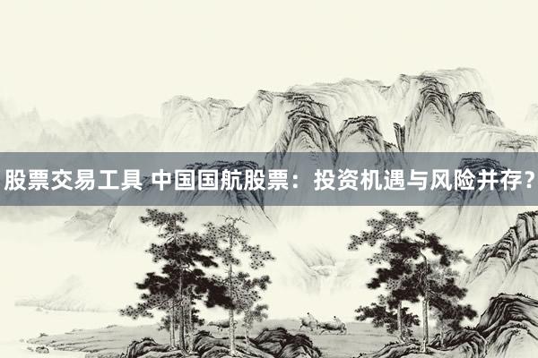 股票交易工具 中国国航股票：投资机遇与风险并存？