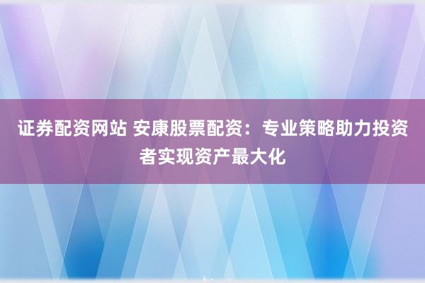 证券配资网站 安康股票配资：专业策略助力投资者实现资产最大化