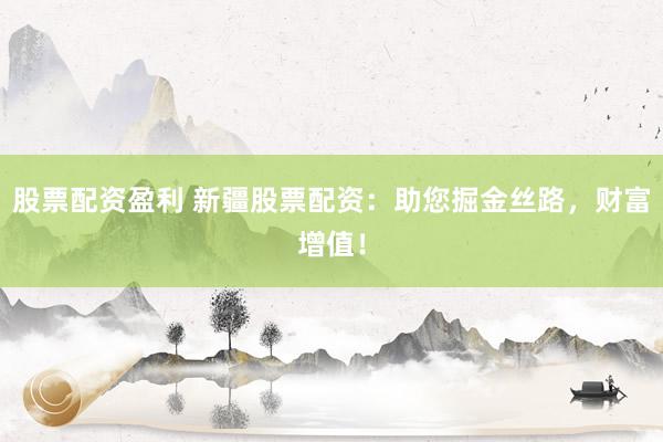 股票配资盈利 新疆股票配资：助您掘金丝路，财富增值！