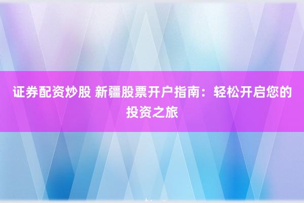 证券配资炒股 新疆股票开户指南：轻松开启您的投资之旅