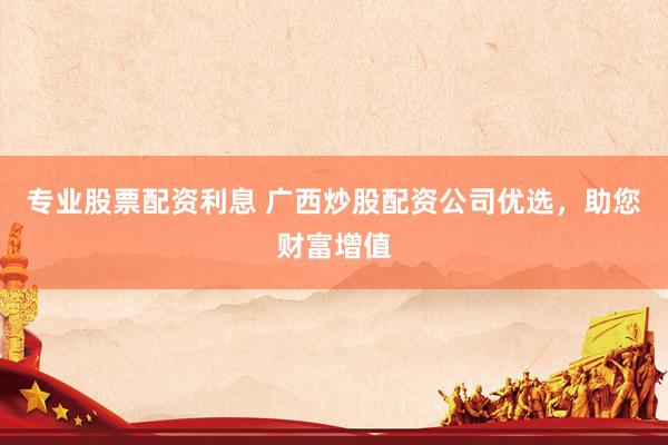 专业股票配资利息 广西炒股配资公司优选，助您财富增值