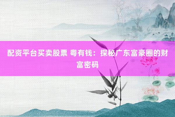 配资平台买卖股票 粤有钱：探秘广东富豪圈的财富密码