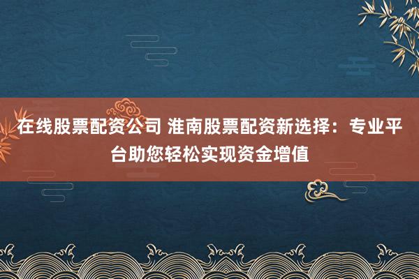 在线股票配资公司 淮南股票配资新选择：专业平台助您轻松实现资金增值