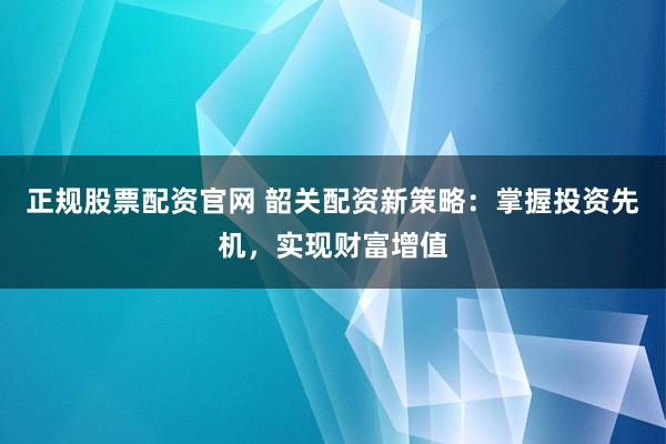正规股票配资官网 韶关配资新策略：掌握投资先机，实现财富增值