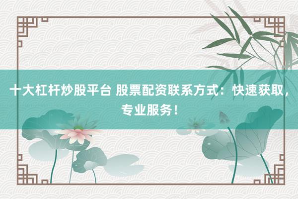 十大杠杆炒股平台 股票配资联系方式：快速获取，专业服务！