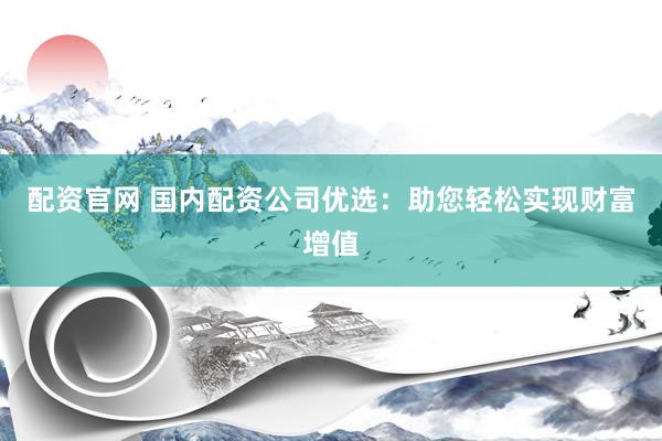 配资官网 国内配资公司优选：助您轻松实现财富增值