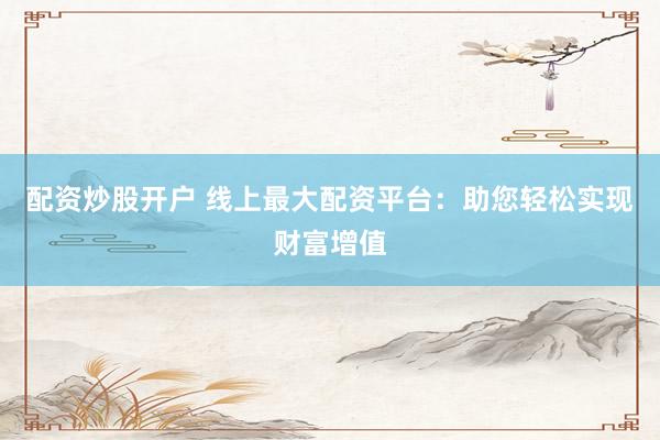 配资炒股开户 线上最大配资平台：助您轻松实现财富增值