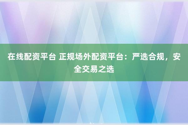 在线配资平台 正规场外配资平台：严选合规，安全交易之选