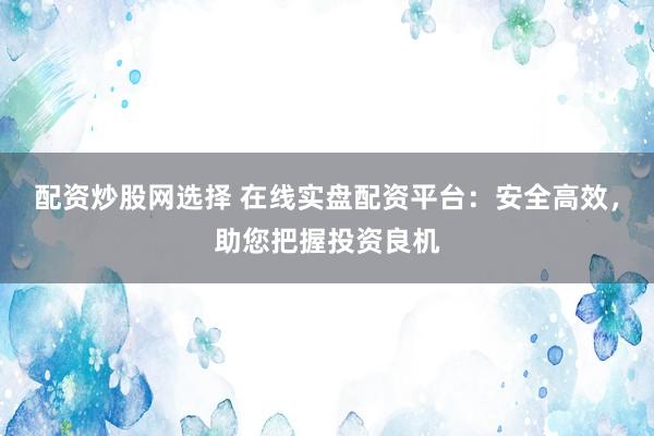 配资炒股网选择 在线实盘配资平台：安全高效，助您把握投资良机