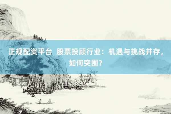 正规配资平台  股票投顾行业：机遇与挑战并存，如何突围？