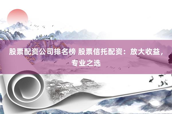 股票配资公司排名榜 股票信托配资：放大收益，专业之选
