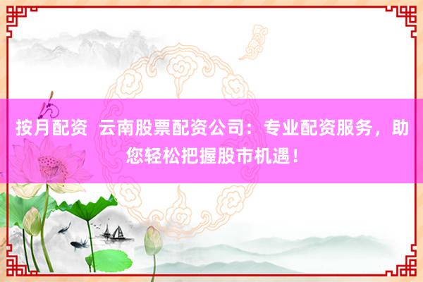 按月配资  云南股票配资公司：专业配资服务，助您轻松把握股市机遇！