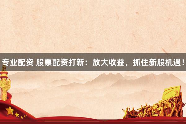 专业配资 股票配资打新：放大收益，抓住新股机遇！