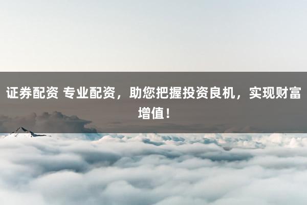 证券配资 专业配资，助您把握投资良机，实现财富增值！