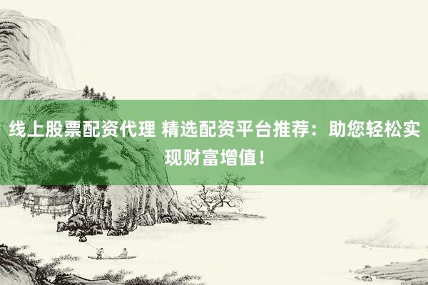 线上股票配资代理 精选配资平台推荐：助您轻松实现财富增值！