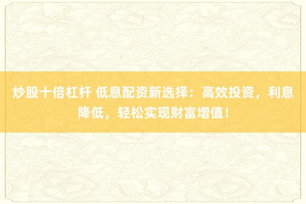 炒股十倍杠杆 低息配资新选择：高效投资，利息降低，轻松实现财富增值！
