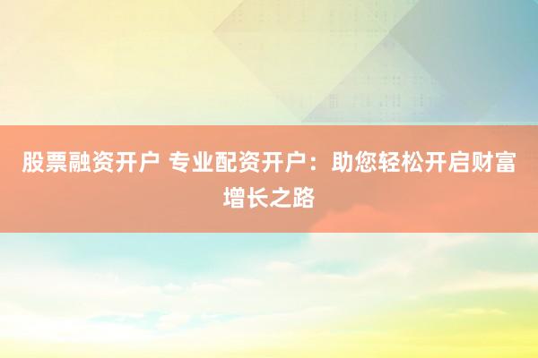 股票融资开户 专业配资开户：助您轻松开启财富增长之路
