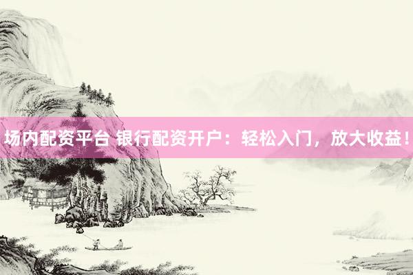 场内配资平台 银行配资开户：轻松入门，放大收益！