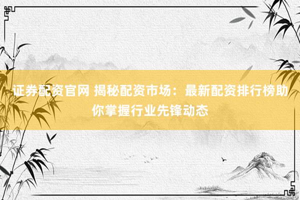 证券配资官网 揭秘配资市场：最新配资排行榜助你掌握行业先锋动态