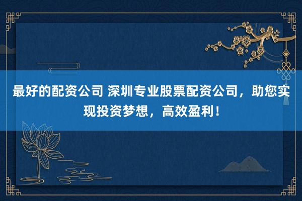 最好的配资公司 深圳专业股票配资公司，助您实现投资梦想，高效盈利！