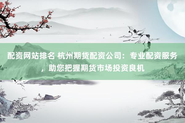 配资网站排名 杭州期货配资公司：专业配资服务，助您把握期货市场投资良机
