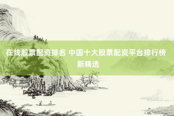 在线股票配资排名 中国十大股票配资平台排行榜  新精选